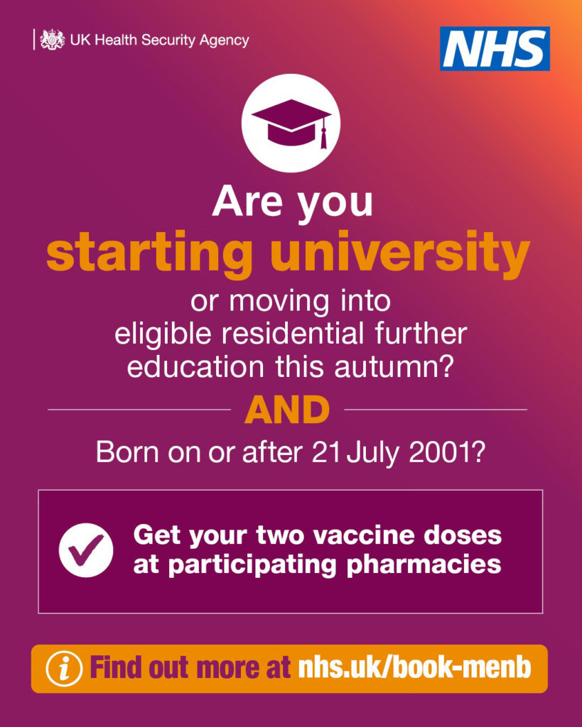 UK Health Security Agency and NHS graphic: "Or are you starting university or moving into eligible residential further education this autumn? AND Born on or after 21 July 2001? Get your two vaccine doses at participating pharmacies. Find out more at nhs.uk/book-menb"